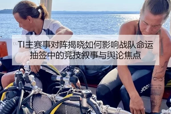 TI主赛事对阵揭晓如何影响战队命运 抽签中的竞技叙事与舆论焦点